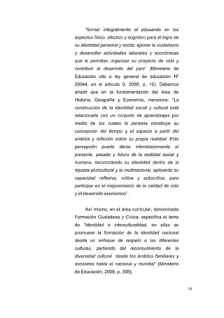 37
“formar integralmente al educando en los
aspectos físico, afectivo y cognitivo para el logro de
su identidad personal y social, ejercer la ciudadanía
y desarrollar actividades laborales y económicas
que le permitan organizar su proyecto de vida y
contribuir al desarrollo del país” (Ministerio de
Educación cito a ley general de educación Nº
28044, en el artículo 9, 2008, p, 10). Debemos
añadir que en la fundamentación del área de
Historia, Geografía y Economía, menciona: “La
construcción de la identidad social y cultural está
relacionada con un conjunto de aprendizajes por
medio de los cuales la persona construye su
concepción del tiempo y el espacio a partir del
análisis y reflexión sobre su propia realidad. Esta
percepción puede darse interrelacionando el
presente, pasado y futuro de la realidad social y
humana, reconociendo su identidad dentro de la
riqueza pluricultural y la multinacional, aplicando su
capacidad reflexiva, crítica y autocrítica, para
participar en el mejoramiento de la calidad de vida
y el desarrollo económico”.
Así mismo, en el área curricular, denominada
Formación Ciudadana y Cívica, especifica el tema
de “identidad e interculturalidad, en ellas se
promueve la formación de la identidad nacional
desde un enfoque de respeto a las diferentes
culturas, partiendo del reconocimiento de la
diversidad cultural desde los ámbitos familiares y
escolares hasta el nacional y mundial” (Ministerio
de Educación, 2008, p, 398).
 