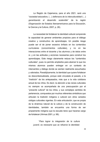 38
La Región de Cajamarca, para el año 2021, será una
“sociedad educadora, (…) defensora de la interculturalidad (…)
garantizando el desarrollo sostenible” de la región
(Organización de Estados Iberoamericanos para la Educación,
la Ciencia y la Cultura, 2007, p. 26).
La necesidad de fortalecer la identidad cultural comprende
la capacidad de generar ambientes propicios para el diálogo
creativo y constructivo de aprendizajes. Un posible riesgo
puede ser el de poner excesivo énfasis en los contenidos
curriculares (conocimientos culturales), y no en las
interacciones entre el docente y los alumnos y de éstos entre
sí, y en las actitudes y acciones necesarias para construir los
aprendizajes. Este riesgo claramente reduce los “contenidos
culturales”, pues no permite ampliarlos para abarcar lo que los
mismos alumnos pueden entregar en un contexto de
intercambio y diálogo donde se sientan realmente escuchados
y valorados. Paradójicamente, la identidad que quiere fortalecer
es descontextualizada, porque está vinculada al pasado, a la
“tradición” de los antepasados, más que a la vida cotidiana
actual de los niños. Es decir, la atención a las raíces culturales
no siempre va acompañada de una preocupación por el
“presente cultural” de los niños, y sus complejos sentidos de
pertenencia, compuestos por muchos referentes simbólicos que
articulan la tradición indígena o cultural con otros variados
códigos culturales vigentes. En esta articulación, que es propia
de la dinámica natural de la cultura y de la construcción de
identidades, también se encuentra una forma de ser
propiamente indígena que la escuela tiene que hacerse cargo
de fortalecer (Hirmas 2001, p. 98).
“Para lograr la integración de la cultura
juvenil, es necesario que se refuerce la identidad.
 