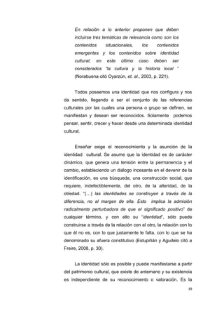 39
En relación a lo anterior proponen que deben
incluirse tres temáticas de relevancia como son los
contenidos situacionales, los contenidos
emergentes y los contenidos sobre identidad
cultural; en este último caso deben ser
considerados “la cultura y la historia local ”
(Norabuena citó Oyarzún, et. al., 2003, p. 221).
Todos poseemos una identidad que nos configura y nos
da sentido, llegando a ser el conjunto de las referencias
culturales por las cuales una persona o grupo se definen, se
manifiestan y desean ser reconocidos. Solamente podemos
pensar, sentir, crecer y hacer desde una determinada identidad
cultural.
Enseñar exige el reconocimiento y la asunción de la
identidad cultural. Se asume que la identidad es de carácter
dinámico, que genera una tensión entre la permanencia y el
cambio, estableciendo un diálogo incesante en el devenir de la
identificación, es una búsqueda, una construcción social, que
requiere, indefectiblemente, del otro, de la alteridad, de la
otredad. “(…) las identidades se construyen a través de la
diferencia, no al margen de ella. Esto implica la admisión
radicalmente perturbadora de que el significado positivo” de
cualquier término, y con ello su “identidad”, sólo puede
construirse a través de la relación con el otro, la relación con lo
que él no es, con lo que justamente le falta, con lo que se ha
denominado su afuera constitutivo (Estupiñán y Agudelo citó a
Freire, 2008, p. 30).
La identidad sólo es posible y puede manifestarse a partir
del patrimonio cultural, que existe de antemano y su existencia
es independiente de su reconocimiento o valoración. Es la
 