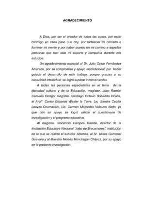 4
AGRADECIMIENTO
A Dios, por ser el creador de todas las cosas, por estar
conmigo en cada paso que doy, por fortalecer mi corazón e
iluminar mi mente y por haber puesto en mi camino a aquellas
personas que han sido mi soporte y compañía durante mis
estudios.
Un agradecimiento especial al Dr. Julio César Fernández
Alvarado, por su compromiso y apoyo incondicional, por haber
guiado el desarrollo de este trabajo, porque gracias a su
capacidad intelectual, se logró superar inconvenientes.
A todas las personas especialistas en el tema de la
identidad cultural y de la Educación, magíster. Juan Ramón
Barturén Orrego, magíster. Santiago Octavio Bobadilla Ocaña,
al Arqlº. Carlos Eduardo Wester la Torre, Lic. Sandra Cecilia
Loayza Chumacero, Lic. Carmen Mercedes Vidaurre Nieto, ya
que con su apoyo se logró validar el cuestionario de
investigación y el programa educativo.
Al magíster. Inocencio Campos Castillo, director de la
Institución Educativa Nacional “Jaén de Bracamoros”, institución
en la que se realizó el estudio. Además, al Sr. Ulises Gamonal
Guevara y al Maestro Moisés Mondragón Chávez, por su apoyo
en la presente investigación.
 