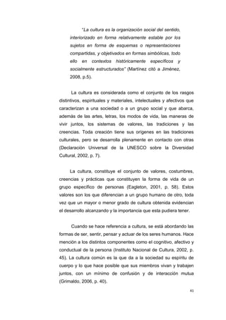 41
“La cultura es la organización social del sentido,
interiorizado en forma relativamente estable por los
sujetos en forma de esquemas o representaciones
compartidas, y objetivados en formas simbólicas, todo
ello en contextos históricamente específicos y
socialmente estructurados” (Martínez citó a Jiménez,
2008, p.5).
La cultura es considerada como el conjunto de los rasgos
distintivos, espirituales y materiales, intelectuales y afectivos que
caracterizan a una sociedad o a un grupo social y que abarca,
además de las artes, letras, los modos de vida, las maneras de
vivir juntos, los sistemas de valores, las tradiciones y las
creencias. Toda creación tiene sus orígenes en las tradiciones
culturales, pero se desarrolla plenamente en contacto con otras
(Declaración Universal de la UNESCO sobre la Diversidad
Cultural, 2002, p. 7).
La cultura, constituye el conjunto de valores, costumbres,
creencias y prácticas que constituyen la forma de vida de un
grupo específico de personas (Eagleton, 2001, p. 58). Estos
valores son los que diferencian a un grupo humano de otro, toda
vez que un mayor o menor grado de cultura obtenida evidencian
el desarrollo alcanzando y la importancia que esta pudiera tener.
Cuando se hace referencia a cultura, se está abordando las
formas de ser, sentir, pensar y actuar de los seres humanos. Hace
mención a los distintos componentes como el cognitivo, afectivo y
conductual de la persona (Instituto Nacional de Cultura, 2002, p.
45). La cultura común es la que da a la sociedad su espíritu de
cuerpo y lo que hace posible que sus miembros vivan y trabajen
juntos, con un mínimo de confusión y de interacción mutua
(Grimaldo, 2006, p. 40).
 