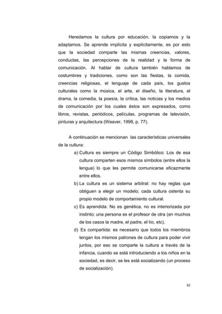 42
Heredamos la cultura por educación, la copiamos y la
adaptamos. Se aprende implícita y explícitamente, es por esto
que la sociedad comparte las mismas creencias, valores,
conductas, las percepciones de la realidad y la forma de
comunicación. Al hablar de cultura también hablamos de
costumbres y tradiciones, como son las fiestas, la comida,
creencias religiosas, el lenguaje de cada país, los gustos
culturales como la música, el arte, el diseño, la literatura, el
drama, la comedia, la poesía, la crítica, las noticias y los medios
de comunicación por los cuales éstos son expresados, como
libros, revistas, periódicos, películas, programas de televisión,
pinturas y arquitectura (Weaver, 1998, p. 77).
A continuación se mencionan las características universales
de la cultura:
a) Cultura es siempre un Código Simbólico: Los de esa
cultura comparten esos mismos símbolos (entre ellos la
lengua) lo que les permite comunicarse eficazmente
entre ellos.
b) La cultura es un sistema arbitral: no hay reglas que
obliguen a elegir un modelo; cada cultura ostenta su
propio modelo de comportamiento cultural.
c) Es aprendida: No es genética, no es interiorizada por
instinto; una persona es el profesor de otra (en muchos
de los casos la madre, el padre, el tío, etc).
d) Es compartida: es necesario que todos los miembros
tengan los mismos patrones de cultura para poder vivir
juntos, por eso se comparte la cultura a través de la
infancia, cuando se está introduciendo a los niños en la
sociedad, es decir, se les está socializando (un proceso
de socialización).
 