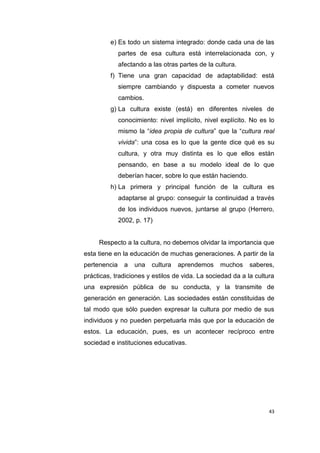 43
e) Es todo un sistema integrado: donde cada una de las
partes de esa cultura está interrelacionada con, y
afectando a las otras partes de la cultura.
f) Tiene una gran capacidad de adaptabilidad: está
siempre cambiando y dispuesta a cometer nuevos
cambios.
g) La cultura existe (está) en diferentes niveles de
conocimiento: nivel implícito, nivel explícito. No es lo
mismo la “idea propia de cultura” que la “cultura real
vivida”: una cosa es lo que la gente dice qué es su
cultura, y otra muy distinta es lo que ellos están
pensando, en base a su modelo ideal de lo que
deberían hacer, sobre lo que están haciendo.
h) La primera y principal función de la cultura es
adaptarse al grupo: conseguir la continuidad a través
de los individuos nuevos, juntarse al grupo (Herrero,
2002, p. 17)
Respecto a la cultura, no debemos olvidar la importancia que
esta tiene en la educación de muchas generaciones. A partir de la
pertenencia a una cultura aprendemos muchos saberes,
prácticas, tradiciones y estilos de vida. La sociedad da a la cultura
una expresión pública de su conducta, y la transmite de
generación en generación. Las sociedades están constituidas de
tal modo que sólo pueden expresar la cultura por medio de sus
individuos y no pueden perpetuarla más que por la educación de
estos. La educación, pues, es un acontecer recíproco entre
sociedad e instituciones educativas.
 