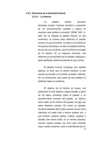 44
2.3.2. Elementos de la Identidad Cultural.
2.3.2.1. La Historia.
La palabra historia (proviene
del griego. ἱστορία) “expresa narración y exposición
de los acontecimientos pasados y dignos de
memoria, sean públicos o privados” (DRAE, 2001, p.
826). Se ha utilizado la palabra historia, en dos
momentos, el primero para referirnos al pasado
humano, lo que el hombre ha hecho o ha sufrido en
el trascurso del tiempo, es decir la realidad histórica.
Es por eso que se afirma, que el hombre es el sujeto
de la historia. En un segundo momento, nos
referimos al conocimiento de la realidad, explicarla y
darle significado, desde el presente en que vivimos.
El pasado humano constituye una realidad
objetiva, es decir que no admite cambios, lo que
sucedió ya sucedió y no volverá a suceder. Además,
así no conozcamos, gran parte de esa realidad no
podemos negar su existencia.
El objetivo de la historia es buscar una
explicación lo más objetiva y lógica posible, a partir
de los datos conocidos sobre el pasado o un
acontecimiento concreto del pasado. La historia,
como relato de los hechos del pasado, es algo que
todos debemos conocer. Por poner un ejemplo,
resultaría bastante difícil saber quiénes somos como
individuos sin saber más o menos quiénes son, y
que hicieron nuestros padres, madres, abuelos y
abuelas. Del mismo modo, en un sentido colectivo,
conocer nuestro pasado nos sirve para entender
mejor nuestro presente y sólo si entendemos bien lo
 