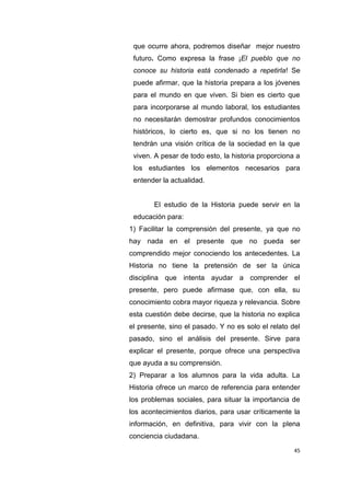 45
que ocurre ahora, podremos diseñar mejor nuestro
futuro. Como expresa la frase ¡El pueblo que no
conoce su historia está condenado a repetirla! Se
puede afirmar, que la historia prepara a los jóvenes
para el mundo en que viven. Si bien es cierto que
para incorporarse al mundo laboral, los estudiantes
no necesitarán demostrar profundos conocimientos
históricos, lo cierto es, que si no los tienen no
tendrán una visión crítica de la sociedad en la que
viven. A pesar de todo esto, la historia proporciona a
los estudiantes los elementos necesarios para
entender la actualidad.
El estudio de la Historia puede servir en la
educación para:
1) Facilitar la comprensión del presente, ya que no
hay nada en el presente que no pueda ser
comprendido mejor conociendo los antecedentes. La
Historia no tiene la pretensión de ser la única
disciplina que intenta ayudar a comprender el
presente, pero puede afirmase que, con ella, su
conocimiento cobra mayor riqueza y relevancia. Sobre
esta cuestión debe decirse, que la historia no explica
el presente, sino el pasado. Y no es solo el relato del
pasado, sino el análisis del presente. Sirve para
explicar el presente, porque ofrece una perspectiva
que ayuda a su comprensión.
2) Preparar a los alumnos para la vida adulta. La
Historia ofrece un marco de referencia para entender
los problemas sociales, para situar la importancia de
los acontecimientos diarios, para usar críticamente la
información, en definitiva, para vivir con la plena
conciencia ciudadana.
 