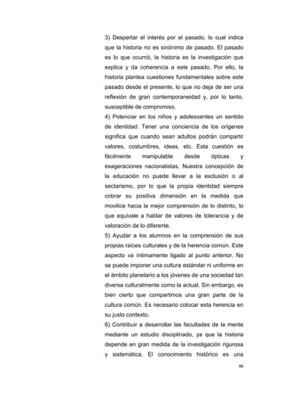 46
3) Despertar el interés por el pasado, lo cual indica
que la historia no es sinónimo de pasado. El pasado
es lo que ocurrió, la historia es la investigación que
explica y da coherencia a este pasado. Por ello, la
historia plantea cuestiones fundamentales sobre este
pasado desde el presente, lo que no deja de ser una
reflexión de gran contemporaneidad y, por lo tanto,
susceptible de compromiso.
4) Potenciar en los niños y adolescentes un sentido
de identidad. Tener una conciencia de los orígenes
significa que cuando sean adultos podrán compartir
valores, costumbres, ideas, etc. Esta cuestión es
fácilmente manipulable desde ópticas y
exageraciones nacionalistas. Nuestra concepción de
la educación no puede llevar a la exclusión o al
sectarismo, por lo que la propia identidad siempre
cobrar su positiva dimensión en la medida que
movilice hacia la mejor comprensión de lo distinto, lo
que equivale a hablar de valores de tolerancia y de
valoración de lo diferente.
5) Ayudar a los alumnos en la comprensión de sus
propias raíces culturales y de la herencia común. Este
aspecto va íntimamente ligado al punto anterior. No
se puede imponer una cultura estándar ni uniforme en
el ámbito planetario a los jóvenes de una sociedad tan
diversa culturalmente como la actual. Sin embargo, es
bien cierto que compartimos una gran parte de la
cultura común. Es necesario colocar esta herencia en
su justo contexto.
6) Contribuir a desarrollar las facultades de la mente
mediante un estudio disciplinado, ya que la historia
depende en gran medida de la investigación rigurosa
y sistemática. El conocimiento histórico es una
 