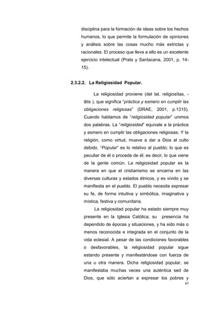 47
disciplina para la formación de ideas sobre los hechos
humanos, lo que permite la formulación de opiniones
y análisis sobre las cosas mucho más estrictas y
racionales. El proceso que lleva a ello es un excelente
ejercicio intelectual (Prats y Santacana, 2001, p. 14-
15).
2.3.2.2. La Religiosidad Popular.
La religiosidad proviene (del lat. religiosĭtas, -
ātis ), que significa “práctica y esmero en cumplir las
obligaciones religiosas” (DRAE, 2001, p.1315).
Cuando hablamos de “religiosidad popular” unimos
dos palabras. La “religiosidad” equivale a la práctica
y esmero en cumplir las obligaciones religiosas. Y la
religión, como virtud, mueve a dar a Dios el culto
debido. “Popular” es lo relativo al pueblo; lo que es
peculiar de él o procede de él; es decir, lo que viene
de la gente común. La religiosidad popular es la
manera en que el cristianismo se encarna en las
diversas culturas y estados étnicos, y es vivido y se
manifiesta en el pueblo. El pueblo necesita expresar
su fe, de forma intuitiva y simbólica, imaginativa y
mística, festiva y comunitaria.
La religiosidad popular ha estado siempre muy
presente en la Iglesia Católica; su presencia ha
dependido de épocas y situaciones, y ha sido más o
menos reconocida e integrada en el conjunto de la
vida eclesial. A pesar de las condiciones favorables
o desfavorables, la religiosidad popular sigue
estando presente y manifestándose con fuerza de
una u otra manera. Dicha religiosidad popular, se
manifestaba muchas veces una auténtica sed de
Dios, que sólo aciertan a expresar los pobres y
 