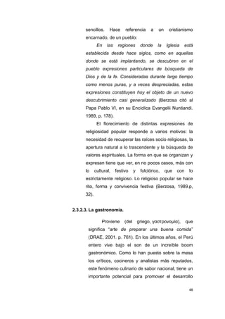 48
sencillos. Hace referencia a un cristianismo
encarnado, de un pueblo:
En las regiones donde la Iglesia está
establecida desde hace siglos, como en aquellas
donde se está implantando, se descubren en el
pueblo expresiones particulares de búsqueda de
Dios y de la fe. Consideradas durante largo tiempo
como menos puras, y a veces despreciadas, estas
expresiones constituyen hoy el objeto de un nuevo
descubrimiento casi generalizado (Berzosa citó al
Papa Pablo VI, en su Encíclica Evangelii Nuntiandi.
1989, p. 178).
El florecimiento de distintas expresiones de
religiosidad popular responde a varios motivos: la
necesidad de recuperar las raíces socio religiosas, la
apertura natural a lo trascendente y la búsqueda de
valores espirituales. La forma en que se organizan y
expresan tiene que ver, en no pocos casos, más con
lo cultural, festivo y folclórico, que con lo
estrictamente religioso. Lo religioso popular se hace
rito, forma y convivencia festiva (Berzosa, 1989.p,
32).
2.3.2.3. La gastronomía.
Proviene (del griego, γαστρονομία), que
significa “arte de preparar una buena comida”
(DRAE, 2001. p. 761). En los últimos años, el Perú
entero vive bajo el son de un increíble boom
gastronómico. Como lo han puesto sobre la mesa
los críticos, cocineros y analistas más reputados,
este fenómeno culinario de sabor nacional, tiene un
importante potencial para promover el desarrollo
 