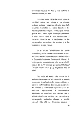 49
económico inclusivo del Perú y para reafirmar la
identidad cultural peruana.
La comida se ha convertido en un factor de
identidad cultural que integra a los diversos
sectores sociales y regiones del país. Los chefs
peruanos desarrollan una cocina basada en los
mejores productos del país, como papas nativas,
quínua, maíz, habas, ajíes, chirimoyas, granadillas
y otros, dando paso a una revalorización y
creciente demanda de la producción de las
comunidades campesinas alto andinas y a las
parcelas de la costa y selva.
En el estudio “Dimensiones del Aporte
Económico y Social de la Gastronomía en el Perú,
elaborado por la consultora Arellano Marketing para
la Sociedad Peruana de Gastronomía (Apega), la
cocina genera una cadena de valor que produciría
más de S/. 40.000 millones, que sería el 11,2% del
Producto Interno Bruto (PBI) proyectado para el
2009”.
Pero quizá el aporte más grande de la
gastronomía peruana, no se reﬁere solo al aspecto
económico, sino al cultural. Se ha convertido en un
factor de reaﬁrmación de identidad, de revaloración
de comidas y sentimientos regionales y de los
productos agropecuarios e hidrobiológicos
nacionales. Lo novedoso pasa también por la
múltiple difusión que en Lima y en los medios de
comunicación nacionales alcanza la comida
regional. Más allá de diferencias sociales y
 