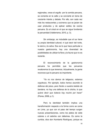 50
regionales, crece el orgullo por la comida peruana,
se comenta en la calle y se convierte en tema de
creciente interés y debate. Por ello, son cada vez
más los restaurantes y cocineros que se jactan de
usar productos y de aplicar estilos de cocina
peruana. Es el crisol en el que se sigue fundiendo
la peruanidad (Valderrama, 2010, p. 3).
Sin embargo, es indudable que el sur tiene
su propia identidad cultural, ni qué decir del norte,
la sierra y la selva. Eso es lo que hace particular a
nuestra gastronomía, hay una diversidad de
posibilidades de utilizar la flora y la fauna que no es
reciente.
El reconocimiento de la gastronomía
peruana ha permitido que los peruanos
revaloremos lo que tenemos. Actualmente, la gente
reconoce que lo peruano es importante.
“Ya no nos damos de latigazos, estamos
orgullosos. Por ejemplo, todos hemos asumido la
defensa del pisco, pero frente a nuestra bebida de
bandera, no hay una defensa de la chicha, lo que
quiere decir que todavía hay mucho por hacer”
(Flores, 2006, p.1).
Pero la identidad también implica una
transformación respecto a la forma como se come
en Lima, ya que con el paso del tiempo surgen
nuevas presentaciones, como los platos de siete
colores o el cebiche con tallarines. Es como la
cumbia, dice don Humberto Rodríguez, porque es
 