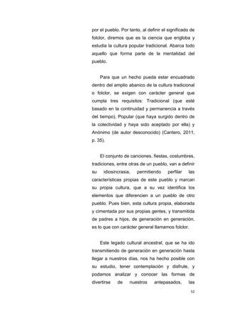 52
por el pueblo. Por tanto, al definir el significado de
folclor, diremos que es la ciencia que engloba y
estudia la cultura popular tradicional. Abarca todo
aquello que forma parte de la mentalidad del
pueblo.
Para que un hecho pueda estar encuadrado
dentro del amplio abanico de la cultura tradicional
o folclor, se exigen con carácter general que
cumpla tres requisitos: Tradicional (que esté
basado en la continuidad y permanencia a través
del tiempo), Popular (que haya surgido dentro de
la colectividad y haya sido aceptado por ella) y
Anónimo (de autor desconocido) (Cantero, 2011,
p. 35).
El conjunto de canciones, fiestas, costumbres,
tradiciones, entre otras de un pueblo, van a definir
su idiosincrasia, permitiendo perfilar las
características propias de este pueblo y marcan
su propia cultura, que a su vez identifica los
elementos que diferencien a un pueblo de otro
pueblo. Pues bien, esta cultura propia, elaborada
y cimentada por sus propias gentes, y transmitida
de padres a hijos, de generación en generación,
es lo que con carácter general llamamos folclor.
Este legado cultural ancestral, que se ha ido
transmitiendo de generación en generación hasta
llegar a nuestros días, nos ha hecho posible con
su estudio, tener contemplación y disfrute, y
podamos analizar y conocer las formas de
divertirse de nuestros antepasados, las
 