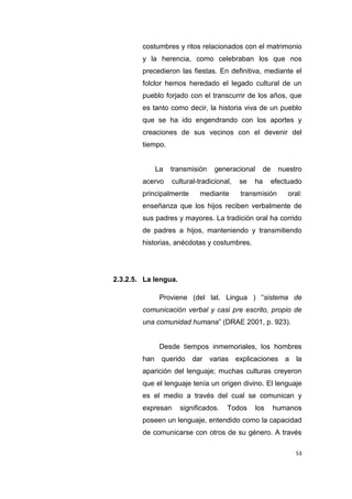 53
costumbres y ritos relacionados con el matrimonio
y la herencia, como celebraban los que nos
precedieron las fiestas. En definitiva, mediante el
folclor hemos heredado el legado cultural de un
pueblo forjado con el transcurrir de los años, que
es tanto como decir, la historia viva de un pueblo
que se ha ido engendrando con los aportes y
creaciones de sus vecinos con el devenir del
tiempo.
La transmisión generacional de nuestro
acervo cultural-tradicional, se ha efectuado
principalmente mediante transmisión oral:
enseñanza que los hijos reciben verbalmente de
sus padres y mayores. La tradición oral ha corrido
de padres a hijos, manteniendo y transmitiendo
historias, anécdotas y costumbres.
2.3.2.5. La lengua.
Proviene (del lat. Lingua ) “sistema de
comunicación verbal y casi pre escrito, propio de
una comunidad humana” (DRAE 2001, p. 923).
Desde tiempos inmemoriales, los hombres
han querido dar varias explicaciones a la
aparición del lenguaje; muchas culturas creyeron
que el lenguaje tenía un origen divino. El lenguaje
es el medio a través del cual se comunican y
expresan significados. Todos los humanos
poseen un lenguaje, entendido como la capacidad
de comunicarse con otros de su género. A través
 
