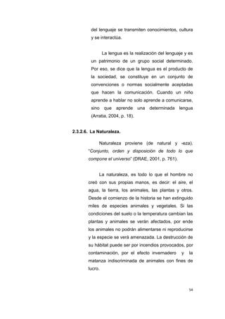 54
del lenguaje se transmiten conocimientos, cultura
y se interactúa.
La lengua es la realización del lenguaje y es
un patrimonio de un grupo social determinado.
Por eso, se dice que la lengua es el producto de
la sociedad, se constituye en un conjunto de
convenciones o normas socialmente aceptadas
que hacen la comunicación. Cuando un niño
aprende a hablar no solo aprende a comunicarse,
sino que aprende una determinada lengua
(Arratia, 2004, p. 18).
2.3.2.6. La Naturaleza.
Naturaleza proviene (de natural y -eza).
“Conjunto, orden y disposición de todo lo que
compone el universo” (DRAE, 2001, p. 761).
La naturaleza, es todo lo que el hombre no
creó con sus propias manos, es decir: el aire, el
agua, la tierra, los animales, las plantas y otros.
Desde el comienzo de la historia se han extinguido
miles de especies animales y vegetales. Si las
condiciones del suelo o la temperatura cambian las
plantas y animales se verán afectados, por ende
los animales no podrán alimentarse ni reproducirse
y la especie se verá amenazada. La destrucción de
su hábitat puede ser por incendios provocados, por
contaminación, por el efecto invernadero y la
matanza indiscriminada de animales con fines de
lucro.
 