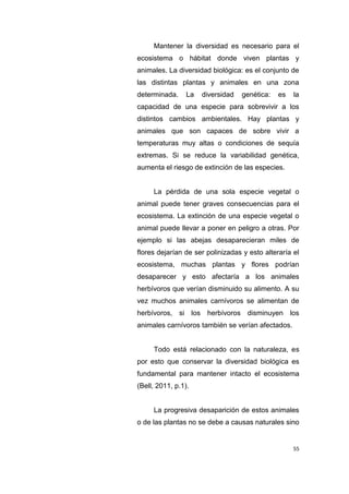 55
Mantener la diversidad es necesario para el
ecosistema o hábitat donde viven plantas y
animales. La diversidad biológica: es el conjunto de
las distintas plantas y animales en una zona
determinada. La diversidad genética: es la
capacidad de una especie para sobrevivir a los
distintos cambios ambientales. Hay plantas y
animales que son capaces de sobre vivir a
temperaturas muy altas o condiciones de sequía
extremas. Si se reduce la variabilidad genética,
aumenta el riesgo de extinción de las especies.
La pérdida de una sola especie vegetal o
animal puede tener graves consecuencias para el
ecosistema. La extinción de una especie vegetal o
animal puede llevar a poner en peligro a otras. Por
ejemplo si las abejas desaparecieran miles de
flores dejarían de ser polinizadas y esto alteraría el
ecosistema, muchas plantas y flores podrían
desaparecer y esto afectaría a los animales
herbívoros que verían disminuido su alimento. A su
vez muchos animales carnívoros se alimentan de
herbívoros, si los herbívoros disminuyen los
animales carnívoros también se verían afectados.
Todo está relacionado con la naturaleza, es
por esto que conservar la diversidad biológica es
fundamental para mantener intacto el ecosistema
(Bell, 2011, p.1).
La progresiva desaparición de estos animales
o de las plantas no se debe a causas naturales sino
 