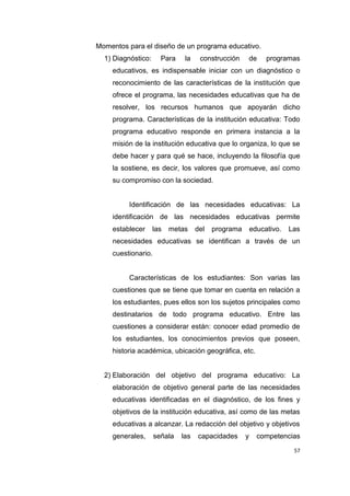 57
Momentos para el diseño de un programa educativo.
1) Diagnóstico: Para la construcción de programas
educativos, es indispensable iniciar con un diagnóstico o
reconocimiento de las características de la institución que
ofrece el programa, las necesidades educativas que ha de
resolver, los recursos humanos que apoyarán dicho
programa. Características de la institución educativa: Todo
programa educativo responde en primera instancia a la
misión de la institución educativa que lo organiza, lo que se
debe hacer y para qué se hace, incluyendo la filosofía que
la sostiene, es decir, los valores que promueve, así como
su compromiso con la sociedad.
Identificación de las necesidades educativas: La
identificación de las necesidades educativas permite
establecer las metas del programa educativo. Las
necesidades educativas se identifican a través de un
cuestionario.
Características de los estudiantes: Son varias las
cuestiones que se tiene que tomar en cuenta en relación a
los estudiantes, pues ellos son los sujetos principales como
destinatarios de todo programa educativo. Entre las
cuestiones a considerar están: conocer edad promedio de
los estudiantes, los conocimientos previos que poseen,
historia académica, ubicación geográfica, etc.
2) Elaboración del objetivo del programa educativo: La
elaboración de objetivo general parte de las necesidades
educativas identificadas en el diagnóstico, de los fines y
objetivos de la institución educativa, así como de las metas
educativas a alcanzar. La redacción del objetivo y objetivos
generales, señala las capacidades y competencias
 