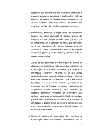 58
específicas que desarrollarán los estudiantes al finalizar el
programa educativo: cognitivas o intelectuales, motoras,
afectivas. Se señalan también las circunstancias en las que
se harán evidentes esas competencias. Los objetivos son
el punto de partida y de llegada de cualquier programa.
3) Identificación, selección y organización de contenidos:
Después de haber elaborado el objetivo general del
programa educativo, es preciso seleccionar qué es lo que
los estudiantes van a aprender, es decir, qué contenidos
van a ser organizados de manera didáctica para que
construya su propio conocimiento, a partir de los saberes
previos que poseen y de la relación y asimilación de los
nuevos conocimientos.
4) Diseño de los contenidos de aprendizaje: El diseño de
situaciones de aprendizaje más allá de las actividades de
aprendizajes: implica crear ambientes que propicie el
aprendizaje cooperativo. Además, es el que realiza
mediante el esfuerzo conjunto de los estudiantes distantes,
efectuando actividades cooperativas para la elaboración
de trabajos, la adquisición de habilidades y la solución de
problemas, con la finalidad de generar habilidades de
comprensión, análisis, síntesis y critica. Para ello, es
necesario desarrollar actividades de aprendizajes que
expliquen claramente las acciones individuales y colectivas
que realizarán los estudiantes. Al diseñar las actividades de
aprendizaje es preciso tomar en cuenta el tiempo que dura
el programa educativo, y no saturar a los estudiantes con
actividades innecesarias.
5) Diseño de objetivo de aprendizaje: Los objetivos de
aprendizajes están íntimamente relacionados con el
 