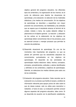 59
objetivo general del programa educativo, los diferentes
tipos de contenidos y la organización de los mismos; es el
punto de referencia para diseñar las situaciones de
aprendizaje y de evaluación, la selección de los materiales
didácticos y los medios de comunicación. En los objetivos
de aprendizaje se describen y especifican con mayor
precisión los conocimientos, las habilidades y las actitudes
que se espera que el estudiante alcance al terminó de la
unidad, módulo o tema, los cuales deberán reflejar lo
plasmando en el objetivo general. La reacción y utilización
de los verbos en la elaboración de los objetivos de
aprendizaje deben concentrarse más en los procesos, pues
es esencial conocer u manejar procesos que permitan la
solución de problemas.
6) Desarrollo situacional de aprendizaje: Es uno de los
momentos más importantes del programa. Lo que se
planee ahí permitirá que los estudiantes adquieran los
conocimientos puntualizados en los objetivos de
aprendizajes. El desarrollo de las actividades de
aprendizajes implica relacionar: datos, hechos, conceptos,
principios, procedimientos, actitudes y valores identificados
y definidos en los contenidos y objetivos de aprendizajes.
Además, se selecciona los medios idóneos para cada uno
de los contenidos.
7) Evaluación del programa educativo: Cabe recordar que la
evaluación es un proceso que facilita el acopio y análisis de
información relevante para apoyar juicios de valor sobre lo
que de desea evaluar, esto se utiliza para reconstruir o
rediseñar, si fuera el caso. La evaluación permite conocer
algunos aspectos del programa educativo, tales como: Si
se desarrolla de acuerdo con la planificación establecida.
 