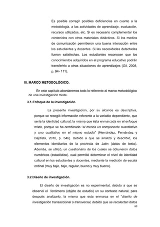 60
Es posible corregir posibles deficiencias en cuanto a la
metodología, a las actividades de aprendizaje, evaluación,
recursos utilizados, etc. Si es necesario complementar los
contenidos con otros materiales didácticos. Si los medios
de comunicación permitieron una buena interacción entre
los estudiantes y docentes. Si las necesidades detectadas
fueron satisfechas. Los estudiantes reconocen que los
conocimientos adquiridos en el programa educativo podrán
transferirlo a otras situaciones de aprendizajes (Gil, 2008,
p. 94- 111).
III. MARCO METODOLÓGICO.
En este capítulo abordaremos todo lo referente al marco metodológico
de una investigación mixta.
3.1.Enfoque de la investigación.
La presente investigación, por su alcance es descriptiva,
porque se recogió información referente a la variable dependiente, que
sería la identidad cultural; la misma que ésta enmarcada en el enfoque
mixto, porque se ha combinado “al menos un componente cuantitativo
y uno cualitativo en el mismo estudio” (Hernández, Fernández y
Baptista, 2010, p. 546). Debido a que se analizó y describió, los
elementos identitarios de la provincia de Jaén (datos de texto).
Además, se utilizó, un cuestionario de los cuales se obtuvieron datos
numéricos (estadístico), cual permitió determinar el nivel de identidad
cultural en los estudiantes y docentes, mediante la medición de escala
ordinal (muy bajo, bajo, regular, bueno y muy bueno).
3.2.Diseño de investigación.
El diseño de investigación es no experimental, debido a que se
observó el fenómeno (objeto de estudio) un su contexto natural, para
después analizarlo, la misma que esta enmarca en el “diseño de
investigación transaccional o transversal, debido que se recolectan datos
 