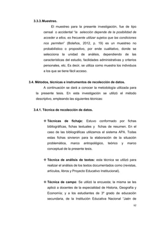 62
3.3.3.Muestreo.
El muestreo para la presente investigación, fue de tipo
censal o accidental “la selección depende de la posibilidad de
acceder a ellos, es frecuente utilizar sujetos que las condiciones
nos permiten” (Bolaños, 2012, p. 19) es un muestreo no
probabilístico o propositivo, por ende cualitativo, donde se
selecciona la unidad de análisis, dependiendo de las
características del estudio, facilidades administrativas y criterios
personales, etc. Es decir, se utiliza como muestra los individuos
a los que se tiene fácil acceso.
3.4. Métodos, técnicas e instrumentos de recolección de datos.
A continuación se dará a conocer la metodología utilizada para
la presente tesis. En esta investigación se utilizó el método
descriptivo, empleando las siguientes técnicas:
3.4.1. Técnica de recolección de datos.
 Técnicas de fichaje: Estuvo conformado por fichas
bibliográficas, fichas textuales y fichas de resumen. En el
caso de las bibliográficas utilizamos el sistema APA. Todas
estas fichas sirvieron para la elaboración de la situación
problemática, marco antropológico, teórico y marco
conceptual de la presente tesis.
 Técnica de análisis de textos: esta técnica se utilizó para
realizar el análisis de los textos documentados como (revistas,
artículos, libros y Proyecto Educativo Institucional).
 Técnica de campo: Se utilizó la encuesta; la misma se les
aplicó a docentes de la especialidad de Historia, Geografía y
Economía; y a los estudiantes de 3º grado de educación
secundaria, de la Institución Educativa Nacional “Jaén de
 
