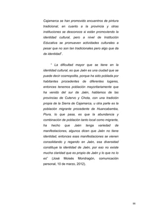 66
Cajamarca se han promovido encuentros de pintura
tradicional, en cuanto a la provincia y otras
instituciones se desconoce si están promoviendo la
identidad cultural, pero a nivel de Institución
Educativa se promueven actividades culturales a
pesar que no son tan tradicionales pero algo que da
de identidad”.
“ La dificultad mayor que se tiene en la
identidad cultural, es que Jaén es una ciudad que se
puede decir cosmopolita, porque ha sido poblada por
habitantes procedentes de diferentes lugares,
entonces tenemos población mayoritariamente que
ha venido del sur de Jaén, hablamos de las
provincias de Cutervo y Chota, con una tradición
propia de la Sierra de Cajamarca, u otra parte es la
población migrante procedente de Huancabamba,
Piura, lo que pasa, es que la abundancia y
combinación de población tanto local como migrante,
ha hecho que Jaén tenga variedad de
manifestaciones, algunos dicen que Jaén no tiene
identidad, entonces esas manifestaciones se vienen
consolidando y regando en Jaén, esa diversidad
constituye la identidad de Jaén, por eso no existe
mucha claridad que es propio de Jaén y lo que no lo
es” (José Moisés Mondragón, comunicación
personal, 10 de marzo, 2012).
 