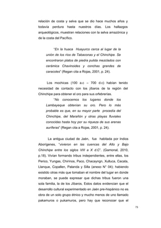 73
relación de costa y selva que se dio hace muchos años y
todavía perdura hasta nuestros días. Los hallazgos
arqueológicos, muestran relaciones con la selva amazónica y
de la costa del Pacífico.
“En la huaca Huayurco cerca al lugar de la
unión de los ríos de Tabaconas y el Chinchipe. Se
encontraron platos de piedra pulida mezclados con
cerámica Chavinoides y conchas grandes de
caracoles” (Regan cita a Rojas, 2001, p. 24).
Los mochicas (100 a.c – 700 d.c) habían tenido
necesidad de contacto con los jíbaros de la región del
Chinchipe para obtener el oro para sus orfebrerías.
“No conocemos los lugares donde los
Lambayeque obtenían su oro. Pero lo más
probable es que, en su mayor parte procedía del
Chinchipe, del Marañón y otras playas fluviales
conocidas hasta hoy por su riqueza de sus arenas
auríferas” (Regan cita a Rojas, 2001, p. 24).
La antigua ciudad de Jaén, fue habitada por Indios
Aborígenes, “vivieron en las cuencas del Alto y Bajo
Chinchipe entre los siglos VIII a X d.C”. (Gamonal, 2010,
p.18). Vivían formando tribus independientes, entre ellas, los
Perico, Yungas, Chirínos, Paco, Chacayngn, Xulluca, Cacata,
Llanque, Copallen, Palanda y Silla (anexo N° 04); habiendo
existido otras más que tomaban el nombre del lugar en donde
moraban, se puede expresar que dichas tribus fueron una
sola familia, la de los Jíbaros. Estos datos evidencian que el
desarrollo cultural experimentado en Jaén pre-hispánico no es
obra de un solo grupo étnico y mucho menos de uno llamado
pakamuros o pukamuros, pero hay que reconocer que el
 