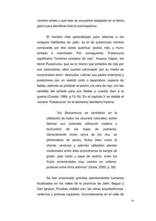 74
nombre existe y que este se encuentra adaptado en el léxico
jaeno para identificar todo lo pre-hispánico.
El nombre más generalizado para referirse a los
antiguos habitantes de Jaén, es el de pukamuros nombre
compuesto por dos voces quechua: (puka): rojo, y muro:
pintado o manchado. Por consiguiente, Pukamuros
significaría “hombres pintados de rojo”. Huayna Cápac, los
llamó Pucamuros, que es lo mismo que pintados de rojo por
sus costumbres; ellos cuando caminaban por su medio se
encontraban semi - desnudos, cubrían sus partes anteriores y
posteriores con un vestido corto o taparrabos, especie de
faldas, además se pintaban el pecho y la cara de rojo, con las
semillas del achiote para sus fiestas y cuando iban a la
guerra (Cuesta, 1984, p.13-14). En el capítulo V se detalla el
nombre “Pakamuros” en el elemento identitario historia.
“los Bracamoros se centraban en la
utilización de todos los recursos naturales, solían
fabricar sus viviendas utilizando madera y
techumbre de las hojas de palmeras.
Generalmente vivían cerca de los ríos, se
alimentaban de peces, frutos tales como la
chonta, verduras y además utilizaban plantas
medicinales entre ellas encontramos la sangre de
grado, palo santo y pepa de cedrón, entre los
frutos ornamentales muy usados en collares,
pulseras entre otros adornos” (Duda, 2000, p. 59).
Se han encontrado grandes asentamientos humanos
localizados en los valles de la provincia de Jaén, Bagua y
San Ignacio. Pruebas visibles son, las obras arquitectónicas,
cerámica y pinturas rupestres. Concretamente en el valle de
 