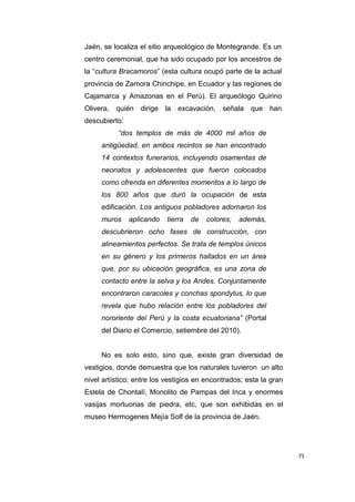 75
Jaén, se localiza el sitio arqueológico de Montegrande. Es un
centro ceremonial, que ha sido ocupado por los ancestros de
la “cultura Bracamoros” (esta cultura ocupó parte de la actual
provincia de Zamora Chinchipe, en Ecuador y las regiones de
Cajamarca y Amazonas en el Perú). El arqueólogo Quirino
Olivera, quién dirige la excavación, señala que han
descubierto:
“dos templos de más de 4000 mil años de
antigüedad, en ambos recintos se han encontrado
14 contextos funerarios, incluyendo osamentas de
neonatos y adolescentes que fueron colocados
como ofrenda en diferentes momentos a lo largo de
los 800 años que duró la ocupación de esta
edificación. Los antiguos pobladores adornaron los
muros aplicando tierra de colores; además,
descubrieron ocho fases de construcción, con
alineamientos perfectos. Se trata de templos únicos
en su género y los primeros hallados en un área
que, por su ubicación geográfica, es una zona de
contacto entre la selva y los Andes. Conjuntamente
encontraron caracoles y conchas spondylus, lo que
revela que hubo relación entre los pobladores del
nororiente del Perú y la costa ecuatoriana” (Portal
del Diario el Comercio, setiembre del 2010).
No es solo esto, sino que, existe gran diversidad de
vestigios, donde demuestra que los naturales tuvieron un alto
nivel artístico; entre los vestigios en encontrados; esta la gran
Estela de Chontalí, Monolito de Pampas del Inca y enormes
vasijas mortuorias de piedra, etc, que son exhibidas en el
museo Hermogenes Mejía Solf de la provincia de Jaén.
 
