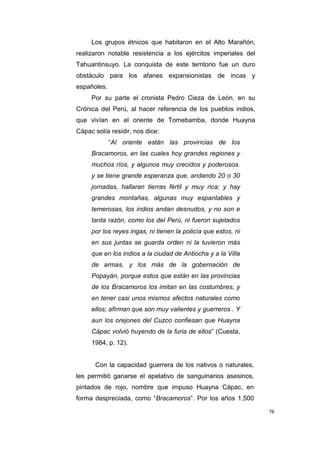 76
Los grupos étnicos que habitaron en el Alto Marañón,
realizaron notable resistencia a los ejércitos imperiales del
Tahuantinsuyo. La conquista de este territorio fue un duro
obstáculo para los afanes expansionistas de incas y
españoles.
Por su parte el cronista Pedro Cieza de León, en su
Crónica del Perú, al hacer referencia de los pueblos indios,
que vivían en el oriente de Tomebamba, donde Huayna
Cápac solía residir, nos dice:
“Al oriente están las provincias de los
Bracamoros, en las cuales hoy grandes regiones y
muchos ríos, y algunos muy crecidos y poderosos.
y se tiene grande esperanza que, andando 20 o 30
jornadas, hallaran tierras fértil y muy rica; y hay
grandes montañas, algunas muy espantables y
temerosas, los indios andan desnudos, y no son e
tanta razón, como los del Perú, ni fueron sujetados
por los reyes ingas, ni tienen la policía que estos, ni
en sus juntas se guarda orden ni la tuvieron más
que en los indios a la ciudad de Antiocha y a la Villa
de armas, y los más de la gobernación de
Popayán, porque estos que están en las provincias
de los Bracamoros los imitan en las costumbres, y
en tener casi unos mismos afectos naturales como
ellos; afirman que son muy valientes y guerreros . Y
aun los orejones del Cuzco confiesan que Huayna
Cápac volvió huyendo de la furia de ellos” (Cuesta,
1984, p. 12).
Con la capacidad guerrera de los nativos o naturales,
les permitió ganarse el apelativo de sanguinarios asesinos,
pintados de rojo, nombre que impuso Huayna Cápac, en
forma despreciada, como “Bracamoros”. Por los años 1,500
 
