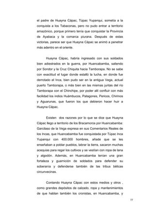 77
el padre de Huayna Cápac, Túpac Yupanqui, sometía a la
conquista a los Tabaconas, pero no pudo entrar a territorio
amazónico, porque primero tenía que conquistar la Provincia
de Ayabaca y la comarca piurana. Después de estas
victorias, parece ser que Huayna Cápac se animó a penetrar
más adentro en el oriente.
Huayna Cápac, habría ingresado con sus soldados
bien adiestrados en la guerra, por Huancabamba, saliendo
por Sondor y la Cruz Chiquita hacia Tamborapa. No se sabe
con exactitud el lugar donde estalló la lucha, en donde fue
derrotado el Inca, bien pudo ser en la antigua Vega, actual
puerto Tamborapa, o más bien en las mismas juntas del río
Tamborapa con el Chinchipe, por poder allí confluir con más
facilidad los indios Huámbucos, Patagones, Pericos, Chirinos
y Aguarunas, que fueron los que debieron hacer huir a
Huayna Cápac.
Existen dos razones por lo que se dice que Huayna
Cápac llego a territorio de los Bracamoros por Huancabamba:
Garcilaso de la Vega expresa en sus Comentarios Reales de
los Incas, que Huancabamba fue conquistada por Túpac Inca
Yupanqui con 400.000 hombres, añade que se les
enseñaban a poblar pueblos, labrar la tierra, sacaron muchas
acequias para regar los cultivos y se vestían con ropa de lana
y algodón. Además, en Huancabamba tenían una gran
fortaleza y guarnición de soldados para defender su
soberanía y defenderse también de las tribus bélicas
circunvecinas.
Contando Huayna Cápac con estos medios y otros ,
como grandes depósitos de calzado, ropa y mantenimientos
de que hablan también los cronistas, en Huancabamba, y
 