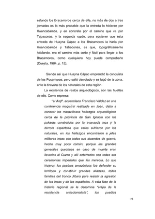 78
estando los Bracamoros cerca de ella, no más de dos a tres
jornadas es lo más probable que la entrada lo hicieran por
Huancabamba, y en concreto por el camino que va por
Tabaconas; y la segunda razón, para sostener que esta
entrada de Huayna Cápac a los Bracamoros la haría por
Huancabamba y Tabaconas, es que, topográficamente
hablando, era el camino más corto y fácil para llegar a los
Bracamoros, como cualquiera hoy puede comprobarlo
(Cuesta, 1984, p. 15).
Siendo así que Huayna Cápac emprendió la conquista
de los Pucamuros, pero salió derrotado y se fugó de la zona,
ante la bravura de los naturales de esta región.
La existencia de restos arqueológicos, son las huellas
de ello. Como expresa:
“el Arqlº. ecuatoriano Francisco Valdez en una
conferencia magistral realizada en Jaén, daba a
conocer los maravillosos hallazgos arqueológicos
cerca de la provincia de San Ignacio con las
pukaras construidos por la avanzada inca y la
derrota espantosa que estos sufrieron por los
naturales, en los hallazgos encontraron a jefes
militares incas con todos sus atuendos de guerra,
hecho muy poco común, porque los grandes
generales quechuas en caso de muerte eran
llevados al Cuzco y allí enterrados con todas sus
ceremonias imperiales que les merecía. Lo que
hicieron los pueblos amazónicos fue defender su
territorio y constituir grandes alianzas, todas
familias del tronco Jíbaro para resistir la agresión
de los incas y de los españoles. A esta fase de la
historia regional se le denomina “etapa de la
resistencia anticolonialista”, los pueblos
 