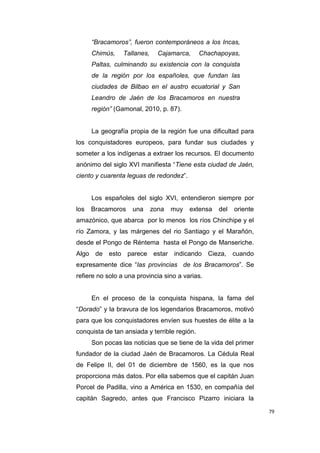 79
“Bracamoros”, fueron contemporáneos a los Incas,
Chimús, Tallanes, Cajamarca, Chachapoyas,
Paltas, culminando su existencia con la conquista
de la región por los españoles, que fundan las
ciudades de Bilbao en el austro ecuatorial y San
Leandro de Jaén de los Bracamoros en nuestra
región” (Gamonal, 2010, p. 87).
La geografía propia de la región fue una dificultad para
los conquistadores europeos, para fundar sus ciudades y
someter a los indígenas a extraer los recursos. El documento
anónimo del siglo XVI manifiesta “Tiene esta ciudad de Jaén,
ciento y cuarenta leguas de redondez”.
Los españoles del siglo XVI, entendieron siempre por
los Bracamoros una zona muy extensa del oriente
amazónico, que abarca por lo menos los ríos Chinchipe y el
río Zamora, y las márgenes del rio Santiago y el Marañón,
desde el Pongo de Réntema hasta el Pongo de Manseriche.
Algo de esto parece estar indicando Cieza, cuando
expresamente dice “las provincias de los Bracamoros”. Se
refiere no solo a una provincia sino a varias.
En el proceso de la conquista hispana, la fama del
“Dorado” y la bravura de los legendarios Bracamoros, motivó
para que los conquistadores envíen sus huestes de élite a la
conquista de tan ansiada y terrible región.
Son pocas las noticias que se tiene de la vida del primer
fundador de la ciudad Jaén de Bracamoros. La Cédula Real
de Felipe II, del 01 de diciembre de 1560, es la que nos
proporciona más datos. Por ella sabemos que el capitán Juan
Porcel de Padilla, vino a América en 1530, en compañía del
capitán Sagredo, antes que Francisco Pizarro iniciara la
 
