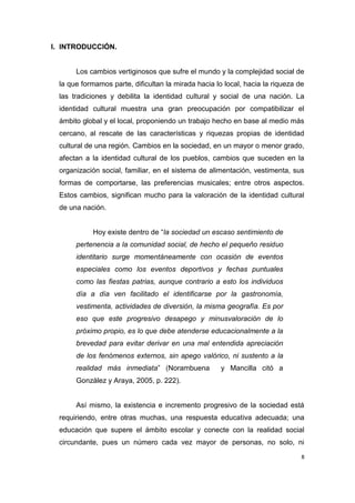 8
I. INTRODUCCIÓN.
Los cambios vertiginosos que sufre el mundo y la complejidad social de
la que formamos parte, dificultan la mirada hacia lo local, hacia la riqueza de
las tradiciones y debilita la identidad cultural y social de una nación. La
identidad cultural muestra una gran preocupación por compatibilizar el
ámbito global y el local, proponiendo un trabajo hecho en base al medio más
cercano, al rescate de las características y riquezas propias de identidad
cultural de una región. Cambios en la sociedad, en un mayor o menor grado,
afectan a la identidad cultural de los pueblos, cambios que suceden en la
organización social, familiar, en el sistema de alimentación, vestimenta, sus
formas de comportarse, las preferencias musicales; entre otros aspectos.
Estos cambios, significan mucho para la valoración de la identidad cultural
de una nación.
Hoy existe dentro de “la sociedad un escaso sentimiento de
pertenencia a la comunidad social, de hecho el pequeño residuo
identitario surge momentáneamente con ocasión de eventos
especiales como los eventos deportivos y fechas puntuales
como las fiestas patrias, aunque contrario a esto los individuos
día a día ven facilitado el identificarse por la gastronomía,
vestimenta, actividades de diversión, la misma geografía. Es por
eso que este progresivo desapego y minusvaloración de lo
próximo propio, es lo que debe atenderse educacionalmente a la
brevedad para evitar derivar en una mal entendida apreciación
de los fenómenos externos, sin apego valórico, ni sustento a la
realidad más inmediata” (Norambuena y Mancilla citó a
González y Araya, 2005, p. 222).
Así mismo, la existencia e incremento progresivo de la sociedad está
requiriendo, entre otras muchas, una respuesta educativa adecuada; una
educación que supere el ámbito escolar y conecte con la realidad social
circundante, pues un número cada vez mayor de personas, no solo, ni
 