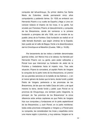 80
conquista del tahuantinsuyo. Su primer destino fue Santa
Marta de Colombia, donde permaneció cinco años
conquistando y poblando tierras. En 1535 se embarcó con
Hernando Pizarro a su vuelta de España y llega a Lima sin
conocer todavía el imperio de los incas, ni su gente, fue
enviado por Francisco Pizarro al descubrimiento y conquista
de los Bracamoros, donde dio comienzo a la primera
fundación a principios del año 1536, con el nombre de su
pueblo Jerez de la Frontera. Esta fundación se realizó en el
valle llamado Buchaón, que según Jiménez de la Espada,
bien puede ser el valle de Bagua, frente a la desembocadura
del río Chinchipe en el Marañón (Cuesta, 1984, p. 16-28).
Por lanzamiento de los indios o también denominadas
guerras civiles, con Manco Inca a la cabeza, fue llamado por
Hernando Pizarro con su gente, para poder sofocarlos y
Porcel tuvo que interrumpir su fundación de Jeréz de la
Frontera y trasladarse hacia el imperio inca. Tras esta
situación, Pizarro le concederá, al capitán Pedro de Vergara
la conquista de la parte norte de los Bracamoros, en premio
de sus grandes servicios en la batalla de las Salinas (…) sin
el menor género de dudas que la tierra, donde fundó y pobló
Pedro de Vergara, pertenecía a las provincias de los
Bracamoros, de las que nos habla Cieza de León; y de igual
manera la tierra, donde fundó y pobló Juan Porcel en la
provincia de Chuquimayo, era también parte integrante, la
principal, de “las provincia de los Bracamoros” la única
diferencia entre ambos capitanes es que Pedro de Vergara
hizo sus conquistas y fundaciones en la parte septentrional
de los Bracamoros; y Juan Porcel, en la parte meridional,
todas estas provincias entregadas a Vergara y a Porcel para
su conquista, las consideraban los Incas y españoles como
una misma región o provincia, y muy extensa, Vergara en la
 