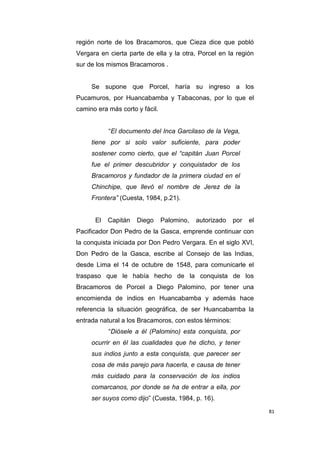81
región norte de los Bracamoros, que Cieza dice que pobló
Vergara en cierta parte de ella y la otra, Porcel en la región
sur de los mismos Bracamoros .
Se supone que Porcel, haría su ingreso a los
Pucamuros, por Huancabamba y Tabaconas, por lo que el
camino era más corto y fácil.
“El documento del Inca Garcilaso de la Vega,
tiene por si solo valor suficiente, para poder
sostener como cierto, que el “capitán Juan Porcel
fue el primer descubridor y conquistador de los
Bracamoros y fundador de la primera ciudad en el
Chinchipe, que llevó el nombre de Jerez de la
Frontera” (Cuesta, 1984, p.21).
El Capitán Diego Palomino, autorizado por el
Pacificador Don Pedro de la Gasca, emprende continuar con
la conquista iniciada por Don Pedro Vergara. En el siglo XVI,
Don Pedro de la Gasca, escribe al Consejo de las Indias,
desde Lima el 14 de octubre de 1548, para comunicarle el
traspaso que le había hecho de la conquista de los
Bracamoros de Porcel a Diego Palomino, por tener una
encomienda de indios en Huancabamba y además hace
referencia la situación geográfica, de ser Huancabamba la
entrada natural a los Bracamoros, con estos términos:
“Diósele a él (Palomino) esta conquista, por
ocurrir en él las cualidades que he dicho, y tener
sus indios junto a esta conquista, que parecer ser
cosa de más parejo para hacerla, e causa de tener
más cuidado para la conservación de los indios
comarcanos, por donde se ha de entrar a ella, por
ser suyos como dijo” (Cuesta, 1984, p. 16).
 