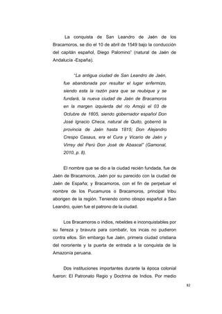 82
La conquista de San Leandro de Jaén de los
Bracamoros, se dio el 10 de abril de 1549 bajo la conducción
del capitán español, Diego Palomino” (natural de Jaén de
Andalucía -España).
“La antigua ciudad de San Leandro de Jaén,
fue abandonada por resultar el lugar enfermizo,
siendo esta la razón para que se reubique y se
fundará, la nueva ciudad de Jaén de Bracamoros
en la margen izquierda del río Amojú el 03 de
Octubre de 1805, siendo gobernador español Don
José Ignacio Checa, natural de Quito, gobernó la
provincia de Jaén hasta 1815; Don Alejandro
Crespo Casaus, era el Cura y Vicarío de Jaén y
Virrey del Perú Don José de Abascal” (Gamonal,
2010, p. 8).
El nombre que se dio a la ciudad recién fundada, fue de
Jaén de Bracamoros, Jaén por su parecido con la ciudad de
Jaén de España; y Bracamoros, con el fin de perpetuar el
nombre de los Pucamuros o Bracamoros, principal tribu
aborigen de la región. Teniendo como obispo español a San
Leandro, quien fue el patrono de la ciudad.
Los Bracamoros o indios, rebeldes e inconquistables por
su fiereza y bravura para combatir, los incas no pudieron
contra ellos. Sin embargo fue Jaén, primera ciudad cristiana
del nororiente y la puerta de entrada a la conquista de la
Amazonía peruana.
Dos instituciones importantes durante la época colonial
fueron: El Patronato Regio y Doctrina de Indios. Por medio
 