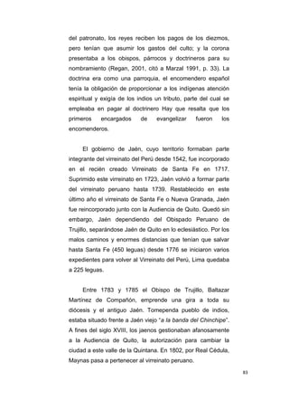 83
del patronato, los reyes reciben los pagos de los diezmos,
pero tenían que asumir los gastos del culto; y la corona
presentaba a los obispos, párrocos y doctrineros para su
nombramiento (Regan, 2001, citó a Marzal 1991, p. 33). La
doctrina era como una parroquia, el encomendero español
tenía la obligación de proporcionar a los indígenas atención
espiritual y exigía de los indios un tributo, parte del cual se
empleaba en pagar al doctrinero Hay que resalta que los
primeros encargados de evangelizar fueron los
encomenderos.
El gobierno de Jaén, cuyo territorio formaban parte
integrante del virreinato del Perú desde 1542, fue incorporado
en el recién creado Virreinato de Santa Fe en 1717.
Suprimido este virreinato en 1723, Jaén volvió a formar parte
del virreinato peruano hasta 1739. Restablecido en este
último año el virreinato de Santa Fe o Nueva Granada, Jaén
fue reincorporado junto con la Audiencia de Quito. Quedó sin
embargo, Jaén dependiendo del Obispado Peruano de
Trujillo, separándose Jaén de Quito en lo eclesiástico. Por los
malos caminos y enormes distancias que tenían que salvar
hasta Santa Fe (450 leguas) desde 1776 se iniciaron varios
expedientes para volver al Virreinato del Perú, Lima quedaba
a 225 leguas.
Entre 1783 y 1785 el Obispo de Trujillo, Baltazar
Martínez de Compañón, emprende una gira a toda su
diócesis y el antiguo Jaén. Tomependa pueblo de indios,
estaba situado frente a Jaén viejo “a la banda del Chinchipe”.
A fines del siglo XVIII, los jaenos gestionaban afanosamente
a la Audiencia de Quito, la autorización para cambiar la
ciudad a este valle de la Quintana. En 1802, por Real Cédula,
Maynas pasa a pertenecer al virreinato peruano.
 