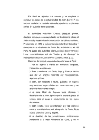 84
En 1805 se reparten los solares y se empieza a
construir las casas de la actual ciudad de Jaén. En 1817, los
vecinos trasladan la ciudad a este valle, quedando la plaza de
armas a 4 cuadras de la quebrada.
El sacerdote Alejandro Crespo (después primer.
diputado por Jaén), es excomulgado por trasladar la iglesia al
Jaén actual y hacer misa sin autorización del obispo trujillano.
Proclamada en 1810 la independencia de la Gran Colombia y
desaparecer el virreinato de Santa Fe, subsistiendo el del
Perú, no quedó otra autoridad sobre Jaén que la del Virrey de
Lima, completándose así de “hecho y de derecho” la
incorporación total de Jaén al Perú (Moreno, 2009, p. 3).
Razones del porqué, Jaén debería pertenecer al Perú:
1. Por su lejanía a través de montañas fangosas,
inaccesible y peligrosas.
2. Para conectarse con Quito, Loja y Cuenca tenían
que dar un enorme recorrido por Huancabamba,
Ayabaca y Piura.
3. Jaén, con respecto a Quito, quedaba en lugares
muy remotos, cuyas distancias eran enormes y se
requería de bastante tiempo.
4. La casa Real de Cuenca tenia olvidada y
desamparada a Jaén; época que ni siquiera giraba el
sínodo para el pago o emolumento de los curas
doctrineros.
5. Jaén estaba “casi abandonada” por los grandes
centros administrativos del Virreynato de Santa Fe o
Nueva Granada: Quito y Bogotá.
6. La dualidad de las jurisdicciones; políticamente
pertenecía a la Real Audiencia de Quito, y en lo
 