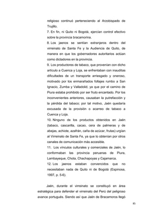 85
religioso continuó perteneciendo al Arzobispado de
Trujillo.
7. En fin, ni Quito ni Bogotá, ejercían control efectivo
sobre la provincia bracamorina.
8. Los jaenos se sentían extranjeros dentro del
virreinato de Santa Fe y la Audiencia de Quito, de
manera en que los gobernadores autoritarios actúan
como dictadores en la provincia.
9. Los productores de tabaco, que provenían con dicho
artículo a Cuenca y Loja, se enfrentaban con inauditas
dificultades de un transporte arriesgado y oneroso,
motivado por los enmarañados follajes rumbo a San
Ignacio, Zumba y Valladolid, ya que por el camino de
Piura estaba prohibido por ser fruto encantado. Por los
inconvenientes anteriores, causaban la putrefacción y
la pérdida del tabaco; por tal motivo, Jaén quedaría
excusada de la provisión o acarreo de tabaco a
Cuenca y Loja.
10. Ninguno de los productos obtenidos en Jaén
(tabaco, cascarilla, cacao, cera de palmeras y de
abejas, achiote, azafrán, caña de azúcar, frutas) urgían
al Virreinato de Santa Fe, ya que lo obtenían por otros
canales de comunicación más accesible.
11. Los vínculos culturales y comerciales de Jaén, lo
conformaban las provincia peruanas de Piura,
Lambayeque, Chota, Chachapoyas y Cajamarca.
12. Los jaenos estaban convencidos que no
necesitaban nada de Quito ni de Bogotá (Espinosa,
1997, p. 5-6).
Jaén, durante el virreinato se constituyó en área
estratégica para defender el virreinato del Perú del peligroso
avance portugués. Siendo así que Jaén de Bracamoros llegó
 