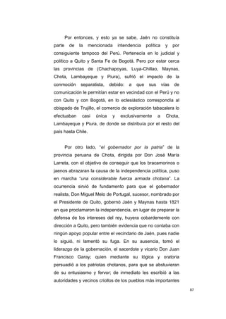 87
Por entonces, y esto ya se sabe, Jaén no constituía
parte de la mencionada intendencia política y por
consiguiente tampoco del Perú. Pertenecía en lo judicial y
político a Quito y Santa Fe de Bogotá. Pero por estar cerca
las provincias de (Chachapoyas, Luya-Chillao, Maynas,
Chota, Lambayeque y Piura), sufrió el impacto de la
conmoción separatista, debido: a que sus vías de
comunicación le permitían estar en vecindad con el Perú y no
con Quito y con Bogotá, en lo eclesiástico correspondía al
obispado de Trujillo, el comercio de exploración tabacalera lo
efectuaban casi única y exclusivamente a Chota,
Lambayeque y Piura, de donde se distribuía por el resto del
país hasta Chile.
Por otro lado, “el gobernador por la patria” de la
provincia peruana de Chota, dirigida por Don José María
Larreta, con el objetivo de conseguir que los bracamorinos o
jaenos abrazaran la causa de la independencia política, puso
en marcha “una considerable fuerza armada chotana”. La
ocurrencia sirvió de fundamento para que el gobernador
realista, Don Miguel Melo de Portugal, sucesor, nombrado por
el Presidente de Quito, gobernó Jaén y Maynas hasta 1821
en que proclamaron la independencia, en lugar de preparar la
defensa de los intereses del rey, huyera cobardemente con
dirección a Quito, pero también evidencia que no contaba con
ningún apoyo popular entre el vecindario de Jaén, pues nadie
lo siguió, ni lamentó su fuga. En su ausencia, tomó el
liderazgo de la gobernación, el sacerdote y vicario Don Juan
Francisco Garay; quien mediante su lógica y oratoria
persuadió a los patriotas chotanos, para que se abstuvieran
de su entusiasmo y fervor; de inmediato les escribió a las
autoridades y vecinos criollos de los pueblos más importantes
 