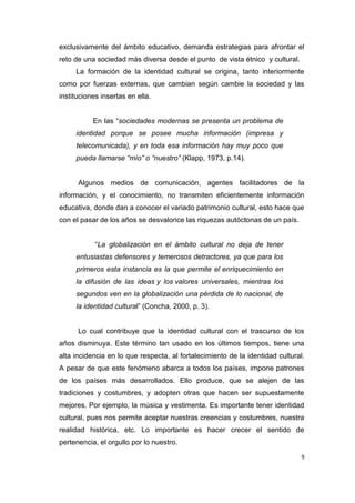 9
exclusivamente del ámbito educativo, demanda estrategias para afrontar el
reto de una sociedad más diversa desde el punto de vista étnico y cultural.
La formación de la identidad cultural se origina, tanto interiormente
como por fuerzas externas, que cambian según cambie la sociedad y las
instituciones insertas en ella.
En las “sociedades modernas se presenta un problema de
identidad porque se posee mucha información (impresa y
telecomunicada), y en toda esa información hay muy poco que
pueda llamarse “mío” o “nuestro” (Klapp, 1973, p.14).
Algunos medios de comunicación, agentes facilitadores de la
información, y el conocimiento, no transmiten eficientemente información
educativa, donde dan a conocer el variado patrimonio cultural, esto hace que
con el pasar de los años se desvalorice las riquezas autóctonas de un país.
“La globalización en el ámbito cultural no deja de tener
entusiastas defensores y temerosos detractores, ya que para los
primeros esta instancia es la que permite el enriquecimiento en
la difusión de las ideas y los valores universales, mientras los
segundos ven en la globalización una pérdida de lo nacional, de
la identidad cultural” (Concha, 2000, p. 3).
Lo cual contribuye que la identidad cultural con el trascurso de los
años disminuya. Este término tan usado en los últimos tiempos, tiene una
alta incidencia en lo que respecta, al fortalecimiento de la identidad cultural.
A pesar de que este fenómeno abarca a todos los países, impone patrones
de los países más desarrollados. Ello produce, que se alejen de las
tradiciones y costumbres, y adopten otras que hacen ser supuestamente
mejores. Por ejemplo, la música y vestimenta. Es importante tener identidad
cultural, pues nos permite aceptar nuestras creencias y costumbres, nuestra
realidad histórica, etc. Lo importante es hacer crecer el sentido de
pertenencia, el orgullo por lo nuestro.
 