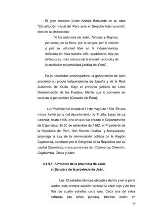 90
El gran maestro Víctor Andrés Belaúnde en su obra
“Constitución Inicial del Perú ante el Derecho Internacional”,
dice en su dedicatoria:
“A los naturales de Jaén, Tumbes y Maynas,
peruanos por la tierra, por la sangre, por la historia
y por su voluntad libre en la independencia,
reiterada en toda nuestra vida republicana; hoy los
defensores, más celosos de la unidad nacional y de
la inviolable personalidad jurídica del Perú”.
En la heroicidad emancipadora, la gobernación de Jaén
proclamó su propia independencia de España y de la Real
Audiencia de Quito. Bajo el principio jurídico de Libre
Determinación de los Pueblos. Mérito que lo convierte en
cuna de la peruanidad (Corazón del Perú).
La Provincia fue creada el 19 de mayo de 1828. En sus
inicios formó parte del departamento de Trujillo, luego de La
Libertad, hasta 1855, año en que fue creado el Departamento
de Cajamarca. El 30 de setiembre de 1862, el Presidente de
la República del Perú, Don Ramón Castilla y Marquesado,
promulga la Ley de la demarcación política de la Región
Cajamarca, aprobado por el Congreso de la República con su
capital Cajamarca, y sus provincias de: Cajamarca, Celendín,
Cajabamba, Chota y Jaén.
4.1.5.1. Símbolos de la provincia de Jaén.
a) Bandera de la provincia de Jaén.
Las 12 estrellas blancas ubicadas dentro y en la parte
central esta primera sección vertical de color rojo y en tres
filas de cuatro estrellas cada una. Cada una de estas
estrellas (de cinco puntas), blancas están en
 