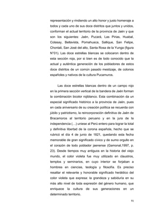 91
representación y rindiendo un alto honor y justo homenaje a
todos y cada uno de sus doce distritos que juntos y unidos,
conforman el actual territorio de la provincia de Jaén y que
son los siguientes: Jaén, Pucará, Las Pirias, Huabal,
Colasay, Bellavista, Pomahuaca, Sallique, San Felipe,
Chontali, San José del alto, Santa Rosa de la Yunga (figura
N°01). Las doce estrellas blancas se colocaron dentro de
esta sección roja, por si bien es de todo conocido que la
actual y auténtica generación de los pobladores de estos
doce distritos de un común pasado mestizaje, de colonos
españoles y nativos de la cultura Pucamuros.
Las doce estrellas blancas dentro de un campo rojo
en la primera sección vertical de la bandera de Jaén forman
la combinación bicolor rojiblanco. Esta combinación da un
especial significado histórico a la provincia de Jaén, pues
en cada aniversario de su creación política se recuerda con
júbilo y patriotismo, la reincorporación definitiva de Jaén de
Bracamoros al territorio peruano y en la jura de la
independencia (…) uniese al Perú entero para lograr la total
y definitiva libertad de la corona española, hecho que se
rubricó el día 4 de junio de 1821, quedando esta fecha
memorable de gran significado cívico y de sumo orgullo en
el corazón de todo poblador jaenense (Gamonal,1997, p.
23). Desde tiempos muy antiguos en la historia del viejo
mundo, el color violeta fue muy utilizado en claustros,
templos y seminarios, en cuyo interior se forjaban a
hombres en ciencias, teología y filosofía. Es preciso
resaltar el relevante y honorable significado heráldico del
color violeta que expresa: la grandeza y sabiduría en su
más alto nivel de toda expresión del género humano, que
enriquece la cultura de sus generaciones en un
determinado territorio.
 