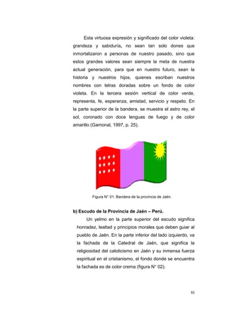 92
Esta virtuosa expresión y significado del color violeta:
grandeza y sabiduría, no sean tan solo dones que
inmortalizaron a personas de nuestro pasado, sino que
estos grandes valores sean siempre la meta de nuestra
actual generación, para que en nuestro futuro, sean la
historia y nuestros hijos, quienes escriban nuestros
nombres con letras doradas sobre un fondo de color
violeta. En la tercera sesión vertical de color verde,
representa, fe, esperanza, amistad, servicio y respeto. En
la parte superior de la bandera, se muestra el astro rey, el
sol, coronado con doce lenguas de fuego y de color
amarillo (Gamonal, 1997, p. 25).
Figura N° 01. Bandera de la provincia de Jaén.
b) Escudo de la Provincia de Jaén – Perú.
Un yelmo en la parte superior del escudo significa
honradez, lealtad y principios morales que deben guiar al
pueblo de Jaén. En la parte inferior del lado izquierdo, va
la fachada de la Catedral de Jaén, que significa la
religiosidad del catolicismo en Jaén y su inmensa fuerza
espiritual en el cristianismo, el fondo donde se encuentra
la fachada es de color crema (figura N° 02).
 
