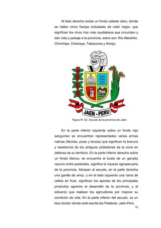 93
Al lado derecho existe un fondo celeste claro, donde
se hallan cinco franjas onduladas de color negro, que
significan los cinco ríos más caudalosos que circundan y
dan vida y paisaje a la provincia, estos son: Río Marañón,
Chinchipe, Chamaya, Tabaconas y Amojú.
Figura N° 02. Escudo de la provincia de Jaén.
En la parte inferior izquierda sobre un fondo rojo
sanguíneo se encuentran representadas varias armas
nativas (flechas, picas y lanzas) que significan la bravura
y resistencia de los antiguos pobladores de la zona en
defensa de su territorio. En la parte inferior derecha sobre
un fondo blanco, se encuentra el busto de un ganado
vacuno entre pastizales, significa la riqueza agropecuaria
de la provincia. Abrazan al escudo, en la parte derecha
una gavilla de arroz, y en el lado izquierdo una rama de
cafeto en fruto, significan los aportes de los principales
productos agrarios al desarrollo de la provincia, y el
esfuerzo que realizan los agricultores por mejorar su
condición de vida. En la parte inferior del escudo, va un
lazo bicolor donde está escrita las Palabras: Jaén-Perú.
 