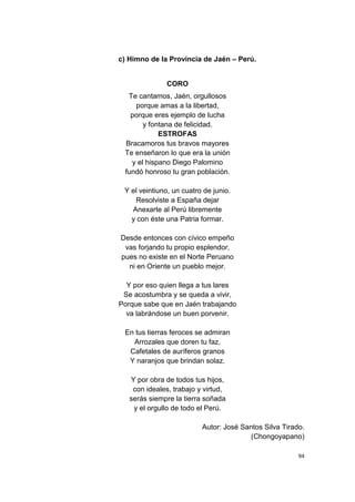 94
c) Himno de la Provincia de Jaén – Perú.
CORO
Te cantamos, Jaén, orgullosos
porque amas a la libertad,
porque eres ejemplo de lucha
y fontana de felicidad.
ESTROFAS
Bracamoros tus bravos mayores
Te enseñaron lo que era la unión
y el hispano Diego Palomino
fundó honroso tu gran población.
Y el veintiuno, un cuatro de junio.
Resolviste a España dejar
Anexarte al Perú libremente
y con éste una Patria formar.
Desde entonces con cívico empeño
vas forjando tu propio esplendor,
pues no existe en el Norte Peruano
ni en Oriente un pueblo mejor.
Y por eso quien llega a tus lares
Se acostumbra y se queda a vivir,
Porque sabe que en Jaén trabajando
va labrándose un buen porvenir.
En tus tierras feroces se admiran
Arrozales que doren tu faz,
Cafetales de auríferos granos
Y naranjos que brindan solaz.
Y por obra de todos tus hijos,
con ideales, trabajo y virtud,
serás siempre la tierra soñada
y el orgullo de todo el Perú.
Autor: José Santos Silva Tirado.
(Chongoyapano)
 
