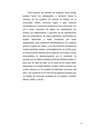 95
Todo empieza con conocer los orígenes, como olvidar
quiénes fueron los antepasados, y mantener fresca la
memoria de los pueblos. Al conocer la historia de la
comunidad, distrito, provincia, región o país, estamos
cimentando los vínculos de pertenencia con la tierra que nos
vió a nacer: reconocer los logros, las experiencias, los
errores, los padecimientos y penurias de las generaciones
que nos antecedieron, de seguro generarán sentimientos de
orgullo, admiración y hasta compasión por estos
antepasados, pues estaremos identificándonos con nuestros
grupos y lugares de origen, y con ello sentando las bases de
nuestra identidad cultural. Lamentablemente, en el Perú poco
se conoce de las historias de las regiones, provincias y de las
comunidades, la despreocupación por lo vernácula, no
permite que se realicen estudios sobre las historias locales, lo
poco que se sabe de ellas, en el mejor de los casos están
plasmadas en humildes folletos, revistas o libros escritos con
mucho esfuerzo en los pueblos de diferentes provincias del
país, o se conservan en la memoria de algunos ancianos que
no olvidan las versiones contadas por sus padres y abuelos
(Rivera, 2009, p. 44-45).
 