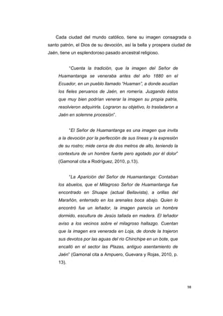 98
Cada ciudad del mundo católico, tiene su imagen consagrada o
santo patrón, el Dios de su devoción, así la bella y prospera ciudad de
Jaén, tiene un esplendoroso pasado ancestral religioso.
“Cuenta la tradición, que la imagen del Señor de
Huamantanga se veneraba antes del año 1880 en el
Ecuador, en un pueblo llamado “Huaman”, a donde acudían
los fieles peruanos de Jaén, en romería. Juzgando éstos
que muy bien podrían venerar la imagen su propia patria,
resolvieron adquirirla. Lograron su objetivo, lo trasladaron a
Jaén en solemne procesión”.
“El Señor de Huamantanga es una imagen que invita
a la devoción por la perfección de sus líneas y la expresión
de su rostro; mide cerca de dos metros de alto, teniendo la
contextura de un hombre fuerte pero agotado por él dolor”
(Gamonal cita a Rodríguez, 2010, p.13).
“La Aparición del Señor de Huamantanga: Contaban
los abuelos, que el Milagroso Señor de Huamantanga fue
encontrado en Shuape (actual Bellavista), a orillas del
Marañón, enterrado en los arenales boca abajo. Quien lo
encontró fue un leñador, la imagen parecía un hombre
dormido, escultura de Jesús tallada en madera. El leñador
aviso a los vecinos sobre el milagroso hallazgo. Cuentan
que la imagen era venerada en Loja, de donde la trajeron
sus devotos por las aguas del rio Chinchipe en un bote, que
encalló en el sector las Plazas, antiguo asentamiento de
Jaén” (Gamonal cita a Ampuero, Guevara y Rojas, 2010, p.
13).
 