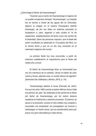 99
¿Cómo llegó el Señor de Huamantanga?
“Cuentan que el señor de Huamantanga lo trajeron de
un pueblo ecuatoriano llamado “Huamantanga”, su traslado
fue en lancha a través de las aguas del rio Chinchipe,
dejaron la imagen en el caserío Poronguitos (distrito
Huarango), de ahí sus fieles en solemne procesión lo
trasladaron a Jaén, llegando a esta ciudad el 14 de
septiembre, estableciéndose tal fecha como día central de
la festividad. Dicen las personas mayores, que la fiesta del
señor crucificado es celebrada en 14 pueblos del Perú, en
la misma fecha y que es un día muy venerado en el
calendario religioso del mundo.
La primera fiesta fue muy concurrida, a partir de
entonces establecieron la mayordomía para la fiesta del
medio año y anual.
El Señor de Huamantanga tiene su hermandad que
son los miembros de la cofradía. Llevan el hábito de color
crema y fucsia, además usan un cordón blanco de algodón”
(Gamonal cita a Balcázar y Muñoz, 2010, p. 14).
“Huamantanga detiene la lluvia (Cercado de Jaén):
Fue por los años 1960 cuando el padre Alfonso Arana Vidal
era párroco de Jaén. Se celebraba el día central de la fiesta
del Señor de Huamantanga, por tal motivo debería
realizarse la tradicional y solemne procesión. El párroco se
opuso a la procesión, porque el cielo estaba muy cargado y
anunciaba una tempestad, así presagiaban los truenos y
relámpagos un fuerte viento, que es característico para que
llueva con gran intensidad por estas tierras.
 