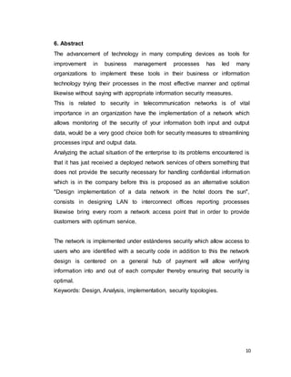 10
6. Abstract
The advancement of technology in many computing devices as tools for
improvement in business management processes has led many
organizations to implement these tools in their business or information
technology trying their processes in the most effective manner and optimal
likewise without saying with appropriate information security measures.
This is related to security in telecommunication networks is of vital
importance in an organization have the implementation of a network which
allows monitoring of the security of your information both input and output
data, would be a very good choice both for security measures to streamlining
processes input and output data.
Analyzing the actual situation of the enterprise to its problems encountered is
that it has just received a deployed network services of others something that
does not provide the security necessary for handling confidential information
which is in the company before this is proposed as an alternative solution
"Design implementation of a data network in the hotel doors the sun",
consists in designing LAN to interconnect offices reporting processes
likewise bring every room a network access point that in order to provide
customers with optimum service.
The network is implemented under estánderes security which allow access to
users who are identified with a security code in addition to this the network
design is centered on a general hub of payment will allow verifying
information into and out of each computer thereby ensuring that security is
optimal.
Keywords: Design, Analysis, implementation, security topologies.
 