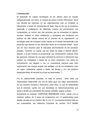 12
I. Introducción
El desarrollo de nuevas tecnologías en los últimos años ha crecido
vertiginosamente, así como, la manera de enviar y recibir información. Hace
una década las personas en las organizaciones solo se limitaban al
intercambio a través de documentos de texto. Hoy en día con la evolución,
desarrollo y proliferación de diferentes medios de comunicación por
computadora, es común que dos personas que se encuentren en lugares
remotos, realicen un video conferencia o compartan una simulación con
gráficos de alta calidad acerca de un proceso de su organización. La
tecnología cada día incorpora cosas nuevas en el mundo del desarrollo y las
personas que laboran en las diferentes áreas de la empresa deben hacer
uso de esos recursos para la adecuada administración de los procesos
actuales. Teniendo en cuenta que las redes de datos e Internet ofrecen
soporte a la red humana al proporcionar una comunicación continua entre
las personas, además de una gran variedad de servicios e información que
pueden ser manejados a través de un único dispositivo. Las redes de
comunicación han llegado a ser un componente esencial para toda
organización que busque ampliar sus ventajas y la de sus empleados; para
así lograr mantenerse vigente a través del tiempo y con una posición
destacada frente al mercado en el que se desenvuelve (1).
Por lo anteriormente expuesto, el hotel la casona tiene entre sus
necesidades implementar una red de datos para una mejor administración
de sus recursos humanos y financieros, entre otros. Lo que es fundamental
que la empresa cuente con una tecnología en telecomunicaciones que
apoye y facilite sus actividades de manera confiable, segura y eficaz.
Actualmente la empresa VARPASUR INGENIEROS S.R.I.L cuenta con un
moderno edificio de 5 pisos de construcción con 10 apartamentos para
alquiler ubicado en Av_Pacifico Mz. D- Lot 21. La empresa también tiene en
sus propiedades una Institución Educativa de nombre “I.E.P MARIA
 